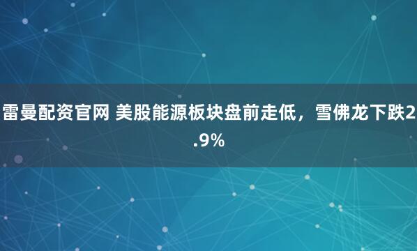 雷曼配资官网 美股能源板块盘前走低，雪佛龙下跌2.9%