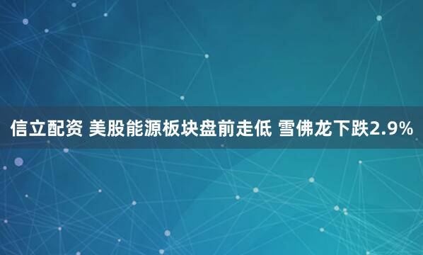 信立配资 美股能源板块盘前走低 雪佛龙下跌2.9%