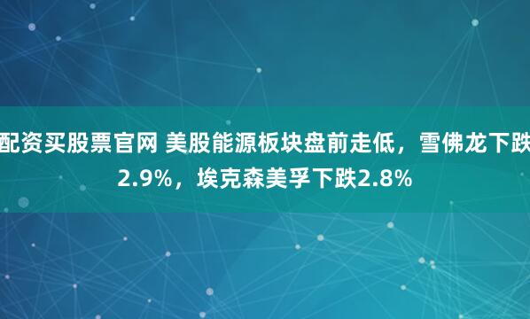 配资买股票官网 美股能源板块盘前走低，雪佛龙下跌2.9%，埃克森美孚下跌2.8%