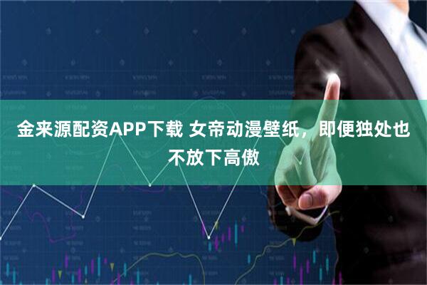 金来源配资APP下载 女帝动漫壁纸，即便独处也不放下高傲