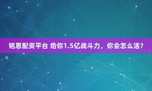 铭恩配资平台 给你1.5亿战斗力，你会怎么活？