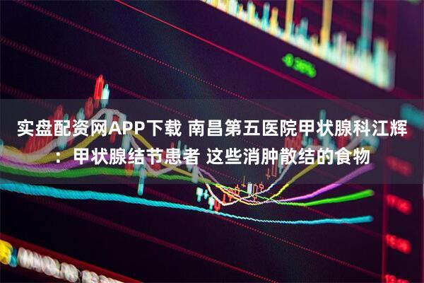 实盘配资网APP下载 南昌第五医院甲状腺科江辉：甲状腺结节患者 这些消肿散结的食物