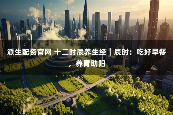 派生配资官网 十二时辰养生经｜辰时：吃好早餐，养胃助阳