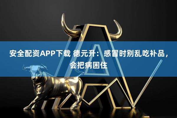 安全配资APP下载 德元升：感冒时别乱吃补品，会把病困住