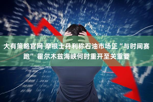 大有策略官网 摩根士丹利称石油市场正“与时间赛跑” 霍尔木兹海峡何时重开至关重要