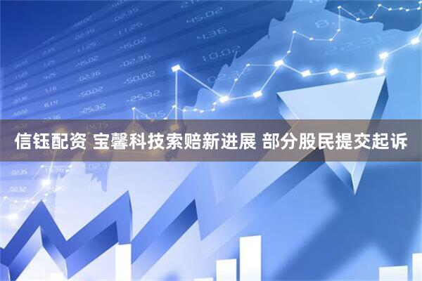 信钰配资 宝馨科技索赔新进展 部分股民提交起诉