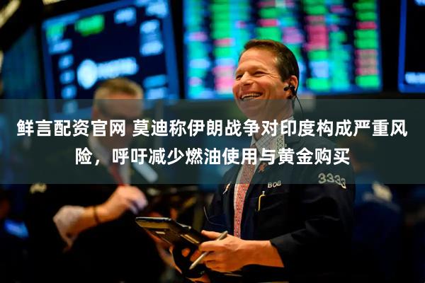 鲜言配资官网 莫迪称伊朗战争对印度构成严重风险，呼吁减少燃油使用与黄金购买