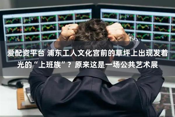 爱配资平台 浦东工人文化宫前的草坪上出现发着光的“上班族”？原来这是一场公共艺术展