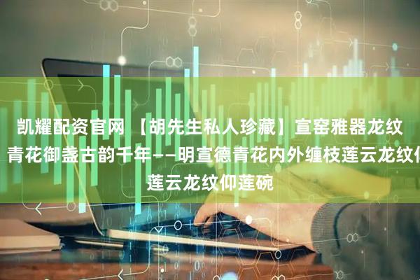 凯耀配资官网 【胡先生私人珍藏】宣窑雅器龙纹焕彩，青花御盏古韵千年——明宣德青花内外缠枝莲云龙纹仰莲碗