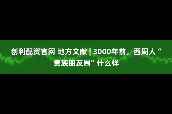 创利配资官网 地方文献 | 3000年前，西周人“贵族朋友圈”什么样