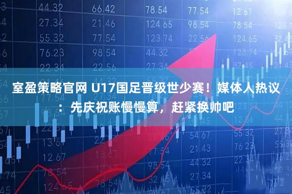室盈策略官网 U17国足晋级世少赛！媒体人热议：先庆祝账慢慢算，赶紧换帅吧