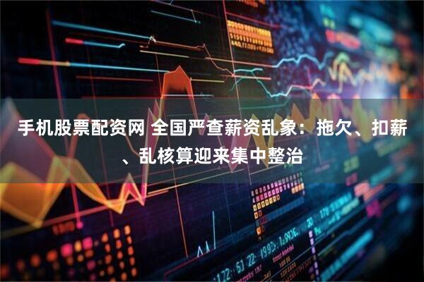 手机股票配资网 全国严查薪资乱象：拖欠、扣薪、乱核算迎来集中整治