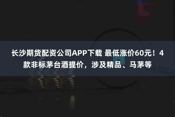 长沙期货配资公司APP下载 最低涨价60元！4款非标茅台酒提价，涉及精品、马茅等
