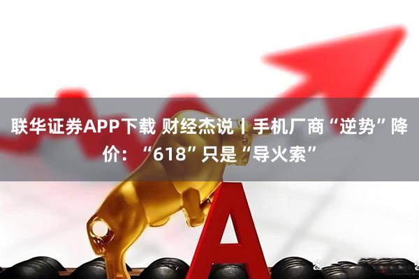 联华证券APP下载 财经杰说丨手机厂商“逆势”降价：“618”只是“导火索”