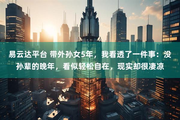 易云达平台 带外孙女5年，我看透了一件事：没孙辈的晚年，看似轻松自在，现实却很凄凉