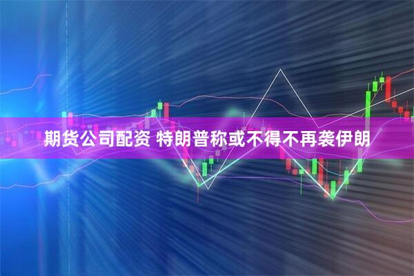 期货公司配资 特朗普称或不得不再袭伊朗