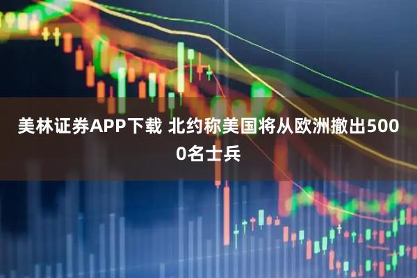 美林证券APP下载 北约称美国将从欧洲撤出5000名士兵